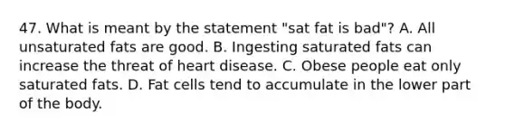 47. What is meant by the statement "sat fat is bad"? A. All unsaturated fats are good. B. Ingesting saturated fats can increase the threat of heart disease. C. Obese people eat only saturated fats. D. Fat cells tend to accumulate in the lower part of the body.