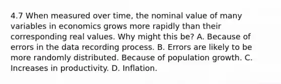 4.7 When measured over time, the nominal value of many variables in economics grows more rapidly than their corresponding real values. Why might this be? A. Because of errors in the data recording process. B. Errors are likely to be more randomly distributed. Because of population growth. C. Increases in productivity. D. Inflation.