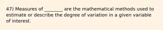 47) Measures of ________ are the mathematical methods used to estimate or describe the degree of variation in a given variable of interest.