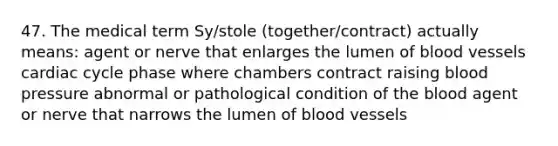 47. The medical term Sy/stole (together/contract) actually means: agent or nerve that enlarges the lumen of blood vessels cardiac cycle phase where chambers contract raising blood pressure abnormal or pathological condition of <a href='https://www.questionai.com/knowledge/k7oXMfj7lk-the-blood' class='anchor-knowledge'>the blood</a> agent or nerve that narrows the lumen of blood vessels