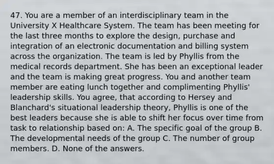 47. You are a member of an interdisciplinary team in the University X Healthcare System. The team has been meeting for the last three months to explore the design, purchase and integration of an electronic documentation and billing system across the organization. The team is led by Phyllis from the medical records department. She has been an exceptional leader and the team is making great progress. You and another team member are eating lunch together and complimenting Phyllis' leadership skills. You agree, that according to Hersey and Blanchard's situational leadership theory, Phyllis is one of the best leaders because she is able to shift her focus over time from task to relationship based on: A. The specific goal of the group B. The developmental needs of the group C. The number of group members. D. None of the answers.