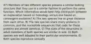 47) Members of two different species possess a similar-looking structure that they use in a similar fashion to perform the same function. Which information would best help distinguish between an explanation based on homology versus one based on convergent evolution? A) The two species live at great distance from each other. B) The two species share many proteins in common, and the nucleotide sequences that code for these proteins are almost identical. C) The sizes of the structures in adult members of both species are similar in size. D) Both species are well adapted to their particular environments. E) Both species reproduce sexually.