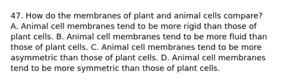 47. How do the membranes of plant and animal cells compare? A. Animal cell membranes tend to be more rigid than those of plant cells. B. Animal cell membranes tend to be more fluid than those of plant cells. C. Animal cell membranes tend to be more asymmetric than those of plant cells. D. Animal cell membranes tend to be more symmetric than those of plant cells.