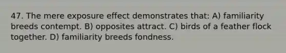 47. The mere exposure effect demonstrates that: A) familiarity breeds contempt. B) opposites attract. C) birds of a feather flock together. D) familiarity breeds fondness.