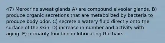 47) Merocrine sweat glands A) are compound alveolar glands. B) produce organic secretions that are metabolized by bacteria to produce body odor. C) secrete a watery fluid directly onto the surface of the skin. D) increase in number and activity with aging. E) primarily function in lubricating the hairs.