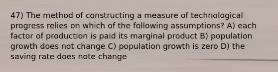 47) The method of constructing a measure of technological progress relies on which of the following assumptions? A) each factor of production is paid its marginal product B) population growth does not change C) population growth is zero D) the saving rate does note change