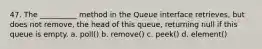 47. The __________ method in the Queue interface retrieves, but does not remove, the head of this queue, returning null if this queue is empty. a. poll() b. remove() c. peek() d. element()