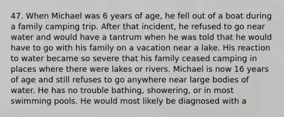 47. When Michael was 6 years of age, he fell out of a boat during a family camping trip. After that incident, he refused to go near water and would have a tantrum when he was told that he would have to go with his family on a vacation near a lake. His reaction to water became so severe that his family ceased camping in places where there were lakes or rivers. Michael is now 16 years of age and still refuses to go anywhere near large bodies of water. He has no trouble bathing, showering, or in most swimming pools. He would most likely be diagnosed with a