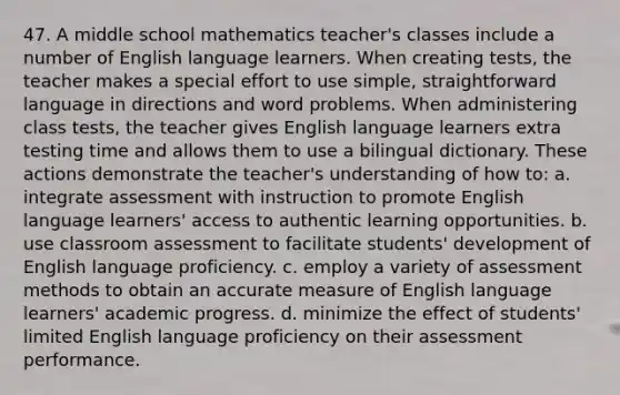 47. A middle school mathematics teacher's classes include a number of English language learners. When creating tests, the teacher makes a special effort to use simple, straightforward language in directions and word problems. When administering class tests, the teacher gives English language learners extra testing time and allows them to use a bilingual dictionary. These actions demonstrate the teacher's understanding of how to: a. integrate assessment with instruction to promote English language learners' access to authentic learning opportunities. b. use classroom assessment to facilitate students' development of English language proficiency. c. employ a variety of assessment methods to obtain an accurate measure of English language learners' academic progress. d. minimize the effect of students' limited English language proficiency on their assessment performance.