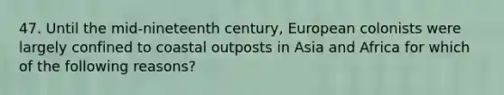 47. Until the mid-nineteenth century, European colonists were largely confined to coastal outposts in Asia and Africa for which of the following reasons?