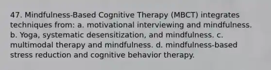 47. Mindfulness-Based Cognitive Therapy (MBCT) integrates techniques from: a. motivational interviewing and mindfulness. b. Yoga, systematic desensitization, and mindfulness. c. multimodal therapy and mindfulness. d. mindfulness-based stress reduction and cognitive behavior therapy.