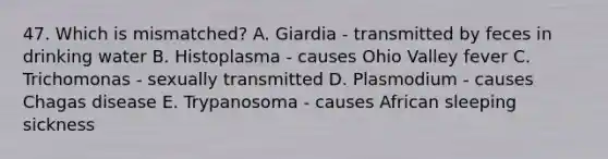 47. Which is mismatched? A. Giardia - transmitted by feces in drinking water B. Histoplasma - causes Ohio Valley fever C. Trichomonas - sexually transmitted D. Plasmodium - causes Chagas disease E. Trypanosoma - causes African sleeping sickness