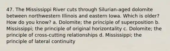 47. The Mississippi River cuts through Silurian-aged dolomite between northwestern Illinois and eastern Iowa. Which is older? How do you know? a. Dolomite; the principle of superposition b. Mississippi; the principle of original horizontality c. Dolomite; the principle of cross-cutting relationships d. Mississippi; the principle of lateral continuity