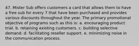 47. Mister Sub offers customers a card that allows them to have a free sub for every 7 that have been purchased and provides various discounts throughout the year. The primary promotional objective of programs such as this is: a. encouraging product trial. b. retaining existing customers. c. building selective demand. d. facilitating reseller support. e. minimizing noise in the communication process.