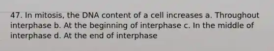 47. In mitosis, the DNA content of a cell increases a. Throughout interphase b. At the beginning of interphase c. In the middle of interphase d. At the end of interphase