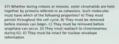 47) Whether during mitosis or meiosis, sister chromatids are held together by proteins referred to as cohesions. Such molecules must have which of the following properties? A) They must persist throughout the cell cycle. B) They must be removed before meiosis can begin. C) They must be removed before anaphase can occur. D) They must reattach to chromosomes during G1. E) They must be intact for nuclear envelope reformation.