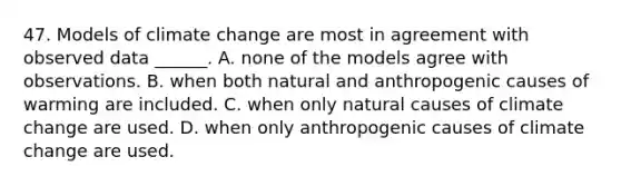 47. Models of climate change are most in agreement with observed data ______. A. none of the models agree with observations. B. when both natural and anthropogenic causes of warming are included. C. when only natural causes of climate change are used. D. when only anthropogenic causes of climate change are used.