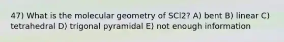 47) What is the molecular geometry of SCl2? A) bent B) linear C) tetrahedral D) trigonal pyramidal E) not enough information