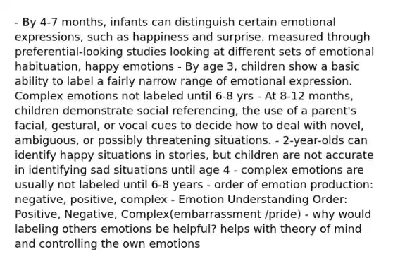 - By 4-7 months, infants can distinguish certain emotional expressions, such as happiness and surprise. measured through preferential-looking studies looking at different sets of emotional habituation, happy emotions - By age 3, children show a basic ability to label a fairly narrow range of emotional expression. Complex emotions not labeled until 6-8 yrs - At 8-12 months, children demonstrate social referencing, the use of a parent's facial, gestural, or vocal cues to decide how to deal with novel, ambiguous, or possibly threatening situations. - 2-year-olds can identify happy situations in stories, but children are not accurate in identifying sad situations until age 4 - complex emotions are usually not labeled until 6-8 years - order of emotion production: negative, positive, complex - Emotion Understanding Order: Positive, Negative, Complex(embarrassment /pride) - why would labeling others emotions be helpful? helps with theory of mind and controlling the own emotions