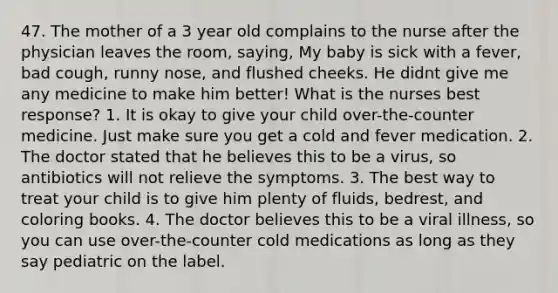 47. The mother of a 3 year old complains to the nurse after the physician leaves the room, saying, My baby is sick with a fever, bad cough, runny nose, and flushed cheeks. He didnt give me any medicine to make him better! What is the nurses best response? 1. It is okay to give your child over-the-counter medicine. Just make sure you get a cold and fever medication. 2. The doctor stated that he believes this to be a virus, so antibiotics will not relieve the symptoms. 3. The best way to treat your child is to give him plenty of fluids, bedrest, and coloring books. 4. The doctor believes this to be a viral illness, so you can use over-the-counter cold medications as long as they say pediatric on the label.