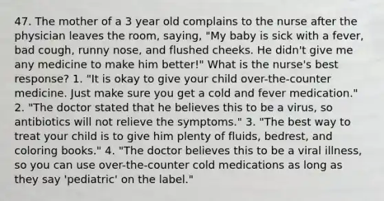 47. The mother of a 3 year old complains to the nurse after the physician leaves the room, saying, "My baby is sick with a fever, bad cough, runny nose, and flushed cheeks. He didn't give me any medicine to make him better!" What is the nurse's best response? 1. "It is okay to give your child over-the-counter medicine. Just make sure you get a cold and fever medication." 2. "The doctor stated that he believes this to be a virus, so antibiotics will not relieve the symptoms." 3. "The best way to treat your child is to give him plenty of fluids, bedrest, and coloring books." 4. "The doctor believes this to be a viral illness, so you can use over-the-counter cold medications as long as they say 'pediatric' on the label."