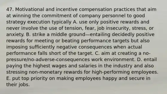 47. Motivational and incentive compensation practices that aim at winning the commitment of company personnel to good strategy execution typically A. use only positive rewards and never involve the use of tension, fear, job insecurity, stress, or anxiety. B. strike a middle ground—entailing decidedly positive rewards for meeting or beating performance targets but also imposing sufficiently negative consequences when actual performance falls short of the target. C. aim at creating a no-pressure/no-adverse-consequences work environment. D. entail paying the highest wages and salaries in the industry and also stressing non-monetary rewards for high-performing employees. E. put top priority on making employees happy and secure in their jobs.