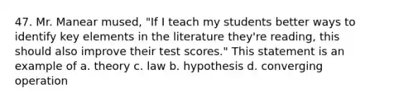 47. Mr. Manear mused, "If I teach my students better ways to identify key elements in the literature they're reading, this should also improve their test scores." This statement is an example of a. theory c. law b. hypothesis d. converging operation