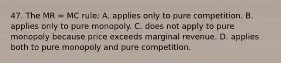 47. The MR = MC rule: A. applies only to pure competition. B. applies only to pure monopoly. C. does not apply to pure monopoly because price exceeds marginal revenue. D. applies both to pure monopoly and pure competition.