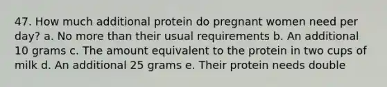 47. How much additional protein do pregnant women need per day? a. No <a href='https://www.questionai.com/knowledge/keWHlEPx42-more-than' class='anchor-knowledge'>more than</a> their usual requirements b. An additional 10 grams c. The amount equivalent to the protein in two cups of milk d. An additional 25 grams e. Their protein needs double