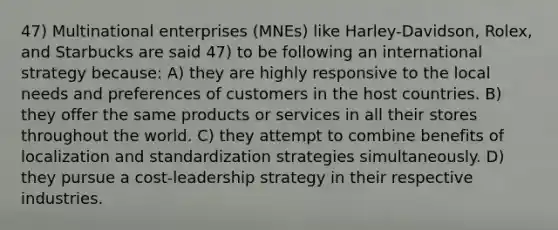 47) Multinational enterprises (MNEs) like Harley-Davidson, Rolex, and Starbucks are said 47) to be following an international strategy because: A) they are highly responsive to the local needs and preferences of customers in the host countries. B) they offer the same products or services in all their stores throughout the world. C) they attempt to combine benefits of localization and standardization strategies simultaneously. D) they pursue a cost-leadership strategy in their respective industries.