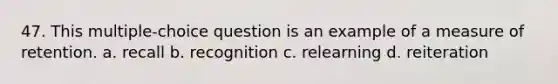 47. This multiple-choice question is an example of a measure of retention. a. recall b. recognition c. relearning d. reiteration