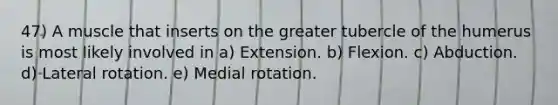 47) A muscle that inserts on the greater tubercle of the humerus is most likely involved in a) Extension. b) Flexion. c) Abduction. d) Lateral rotation. e) Medial rotation.