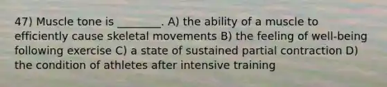 47) Muscle tone is ________. A) the ability of a muscle to efficiently cause skeletal movements B) the feeling of well-being following exercise C) a state of sustained partial contraction D) the condition of athletes after intensive training