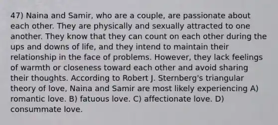 47) Naina and Samir, who are a couple, are passionate about each other. They are physically and sexually attracted to one another. They know that they can count on each other during the ups and downs of life, and they intend to maintain their relationship in the face of problems. However, they lack feelings of warmth or closeness toward each other and avoid sharing their thoughts. According to Robert J. Sternberg's triangular theory of love, Naina and Samir are most likely experiencing A) romantic love. B) fatuous love. C) affectionate love. D) consummate love.