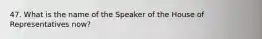 47. What is the name of the Speaker of the House of Representatives now?