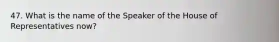 47. What is the name of the Speaker of the House of Representatives now?