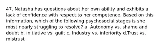 47. Natasha has questions about her own ability and exhibits a lack of confidence with respect to her competence. Based on this information, which of the following psychosocial stages is she most nearly struggling to resolve? a. Autonomy vs. shame and doubt b. Initiative vs. guilt c. Industry vs. inferiority d.Trust vs. mistrust