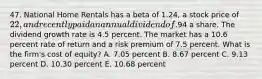 47. National Home Rentals has a beta of 1.24, a stock price of 22, and recently paid an annual dividend of.94 a share. The dividend growth rate is 4.5 percent. The market has a 10.6 percent rate of return and a risk premium of 7.5 percent. What is the firm's cost of equity? A. 7.05 percent B. 8.67 percent C. 9.13 percent D. 10.30 percent E. 10.68 percent