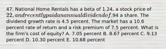 47. National Home Rentals has a beta of 1.24, a stock price of 22, and recently paid an annual dividend of.94 a share. The dividend growth rate is 4.5 percent. The market has a 10.6 percent rate of return and a risk premium of 7.5 percent. What is the firm's cost of equity? A. 7.05 percent B. 8.67 percent C. 9.13 percent D. 10.30 percent E. 10.68 percent