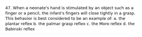 47. When a neonate's hand is stimulated by an object such as a finger or a pencil, the infant's fingers will close tightly in a grasp. This behavior is best considered to be an example of: a. the plantar reflex b. the palmar grasp reflex c. the Moro reflex d. the Babinski reflex