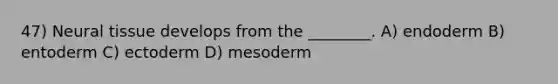 47) Neural tissue develops from the ________. A) endoderm B) entoderm C) ectoderm D) mesoderm