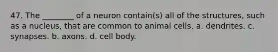 47. The ________ of a neuron contain(s) all of the structures, such as a nucleus, that are common to animal cells. a. dendrites. c. synapses. b. axons. d. cell body.