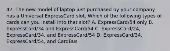 47. The new model of laptop just purchased by your company has a Universal ExpressCard slot. Which of the following types of cards can you install into that slot? A. ExpressCard/54 only B. ExpressCard/34 and ExpressCard/54 C. ExpressCard/24, ExpressCard/34, and ExpressCard/54 D. ExpressCard/34, ExpressCard/54, and CardBus