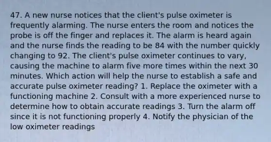 47. A new nurse notices that the client's pulse oximeter is frequently alarming. The nurse enters the room and notices the probe is off the finger and replaces it. The alarm is heard again and the nurse finds the reading to be 84 with the number quickly changing to 92. The client's pulse oximeter continues to vary, causing the machine to alarm five more times within the next 30 minutes. Which action will help the nurse to establish a safe and accurate pulse oximeter reading? 1. Replace the oximeter with a functioning machine 2. Consult with a more experienced nurse to determine how to obtain accurate readings 3. Turn the alarm off since it is not functioning properly 4. Notify the physician of the low oximeter readings