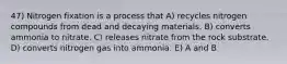 47) Nitrogen fixation is a process that A) recycles nitrogen compounds from dead and decaying materials. B) converts ammonia to nitrate. C) releases nitrate from the rock substrate. D) converts nitrogen gas into ammonia. E) A and B