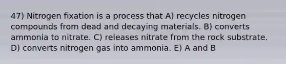 47) Nitrogen fixation is a process that A) recycles nitrogen compounds from dead and decaying materials. B) converts ammonia to nitrate. C) releases nitrate from the rock substrate. D) converts nitrogen gas into ammonia. E) A and B