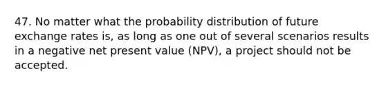 47. No matter what the probability distribution of future exchange rates is, as long as one out of several scenarios results in a negative net present value (NPV), a project should not be accepted.