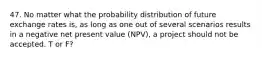 47. No matter what the probability distribution of future exchange rates is, as long as one out of several scenarios results in a negative net present value (NPV), a project should not be accepted. T or F?