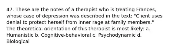 47. These are the notes of a therapist who is treating Frances, whose case of depression was described in the text: "Client uses denial to protect herself from inner rage at family members." The theoretical orientation of this therapist is most likely: a. Humanistic b. Cognitive-behavioral c. Psychodynamic d. Biological