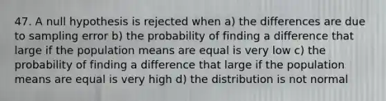 47. A null hypothesis is rejected when a) the differences are due to sampling error b) the probability of finding a difference that large if the population means are equal is very low c) the probability of finding a difference that large if the population means are equal is very high d) the distribution is not normal